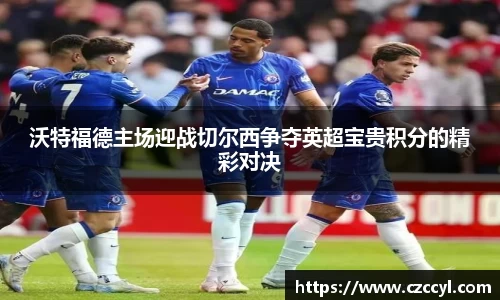 沃特福德主场迎战切尔西争夺英超宝贵积分的精彩对决